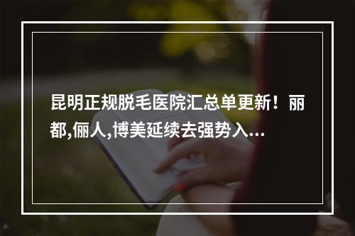 昆明正规脱毛医院汇总单更新！丽都,俪人,博美延续去强势入选