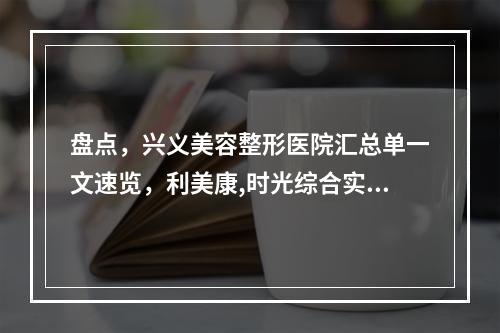 盘点，兴义美容整形医院汇总单一文速览，利美康,时光综合实力领衔全场