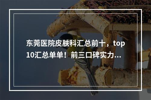 东莞医院皮肤科汇总前十，top10汇总单单！前三口碑实力领先！赶紧约~