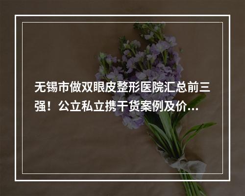 无锡市做双眼皮整形医院汇总前三强！公立私立携干货案例及价格表点名