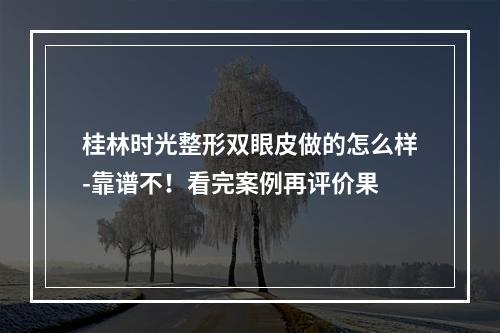 桂林时光整形双眼皮做的怎么样-靠谱不！看完案例再评价果