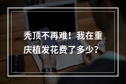 秃顶不再难！我在重庆植发花费了多少？