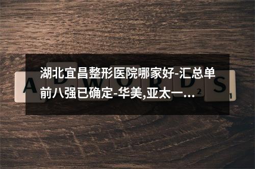 湖北宜昌整形医院哪家好-汇总单前八强已确定-华美,亚太一较高下