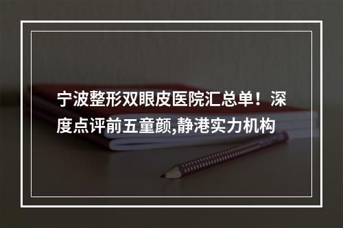 宁波整形双眼皮医院汇总单！深度点评前五童颜,静港实力机构