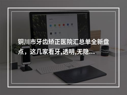 铜川市牙齿矫正医院汇总单全新盘点，这几家看牙,透明,无隐形消费