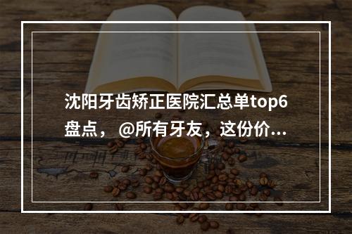 沈阳牙齿矫正医院汇总单top6盘点， @所有牙友，这份价格表，请查收！