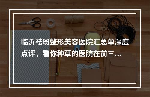 临沂祛斑整形美容医院汇总单深度点评，看你种草的医院在前三吗-