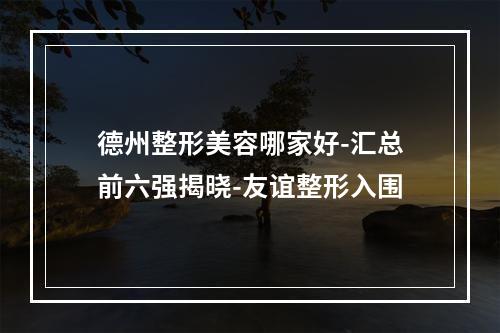 德州整形美容哪家好-汇总前六强揭晓-友谊整形入围