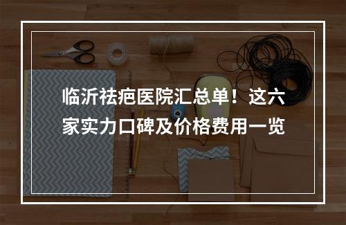 临沂祛疤医院汇总单！这六家实力口碑及价格费用一览