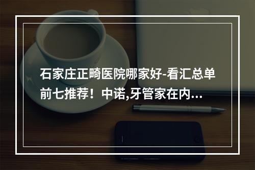 石家庄正畸医院哪家好-看汇总单前七推荐！中诺,牙管家在内~