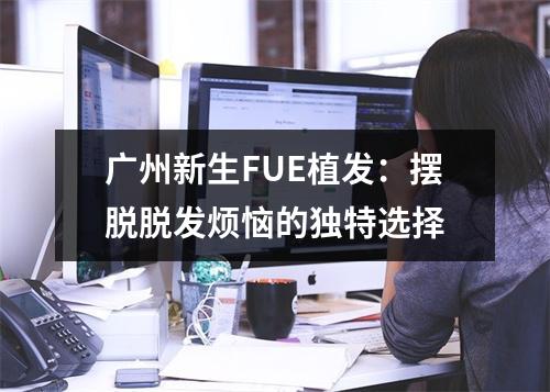 广州新生FUE植发：摆脱脱发烦恼的独特选择