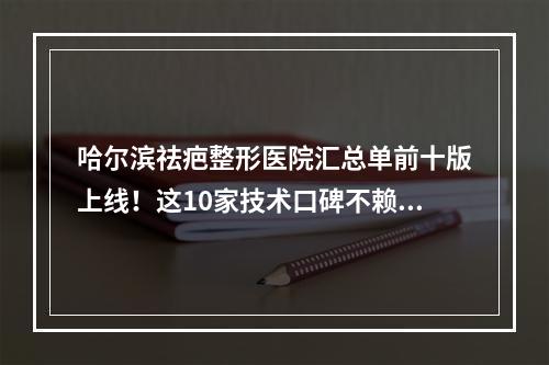 哈尔滨祛疤整形医院汇总单前十版上线！这10家技术口碑不赖！不失望