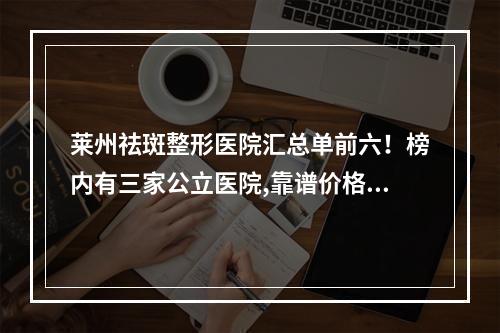 莱州祛斑整形医院汇总单前六！榜内有三家公立医院,靠谱价格亲民