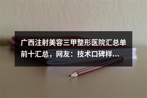 广西注射美容三甲整形医院汇总单前十汇总，网友：技术口碑样样都不能错过