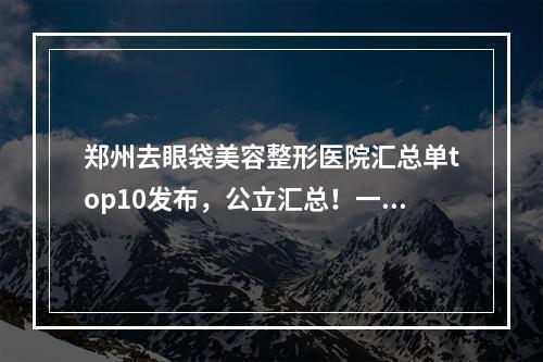 郑州去眼袋美容整形医院汇总单top10发布，公立汇总！一家更比一家强