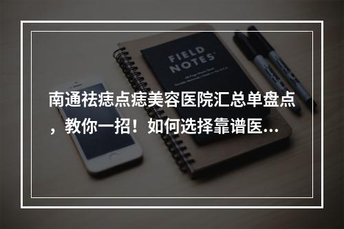 南通祛痣点痣美容医院汇总单盘点，教你一招！如何选择靠谱医美