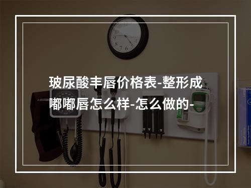 玻尿酸丰唇价格表-整形成嘟嘟唇怎么样-怎么做的-