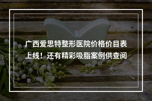 广西爱思特整形医院价格价目表上线！还有精彩吸脂案例供查阅