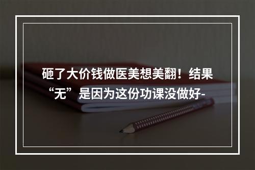 砸了大价钱做医美想美翻！结果“无”是因为这份功课没做好-