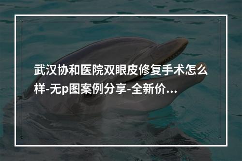 武汉协和医院双眼皮修复手术怎么样-无p图案例分享-全新价格查询