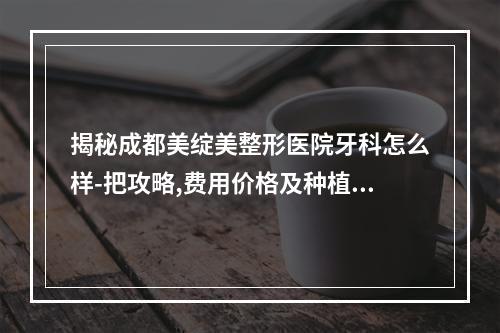 揭秘成都美绽美整形医院牙科怎么样-把攻略,费用价格及种植牙案例整好了