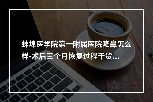 蚌埠医学院第一附属医院隆鼻怎么样-术后三个月恢复过程干货收藏