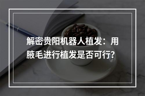 解密贵阳机器人植发：用腋毛进行植发是否可行？