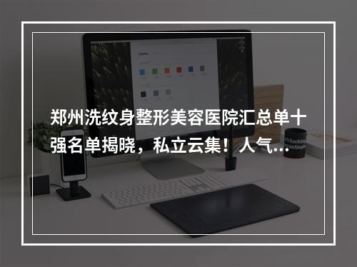 郑州洗纹身整形美容医院汇总单十强名单揭晓，私立云集！人气和实力个个不输！