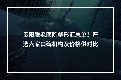 贵阳脱毛医院整形汇总单！严选六家口碑机构及价格供对比