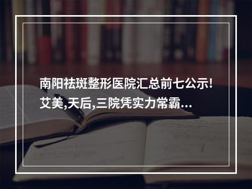 南阳祛斑整形医院汇总前七公示!艾美,天后,三院凭实力常霸榜前3名