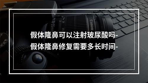 假体隆鼻可以注射玻尿酸吗-假体隆鼻修复需要多长时间-