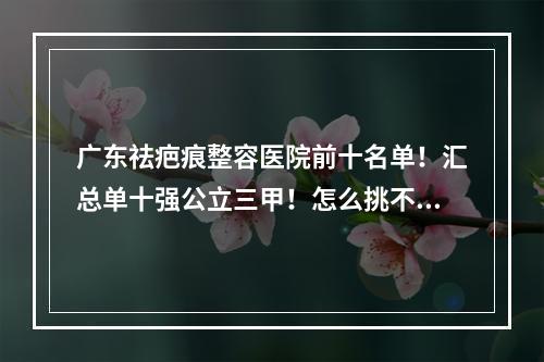 广东祛疤痕整容医院前十名单！汇总单十强公立三甲！怎么挑不踩雷