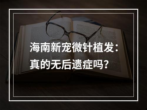 海南新宠微针植发：真的无后遗症吗？