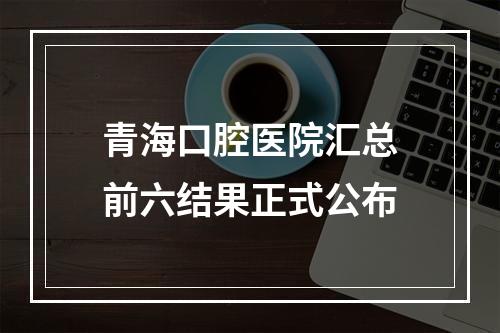 青海口腔医院汇总前六结果正式公布