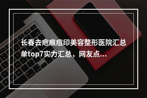 长春去疤痕痘印美容整形医院汇总单top7实力汇总，网友点名：奥拉克,珍妮上线