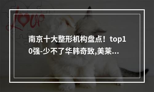 南京十大整形机构盘点！top10强-少不了华韩奇致,美莱,友谊