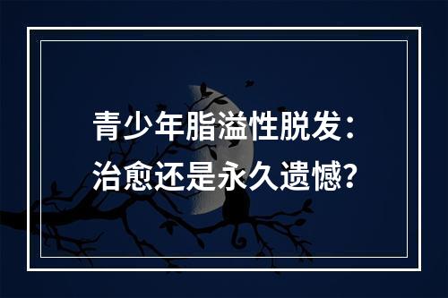 青少年脂溢性脱发：治愈还是永久遗憾？