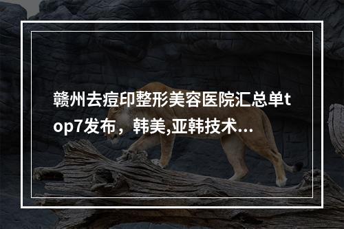 赣州去痘印整形美容医院汇总单top7发布，韩美,亚韩技术各有优势！