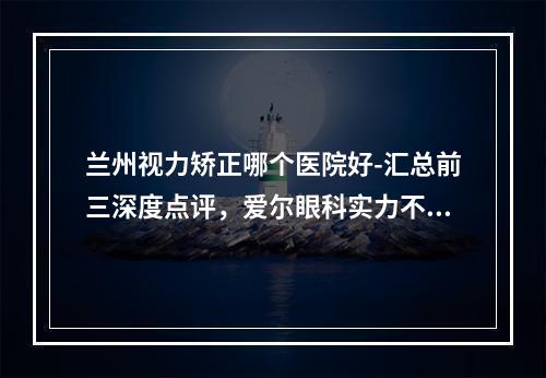 兰州视力矫正哪个医院好-汇总前三深度点评，爱尔眼科实力不俗