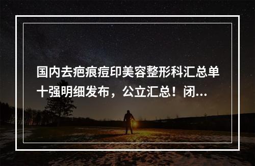 国内去疤痕痘印美容整形科汇总单十强明细发布，公立汇总！闭眼选都不会错