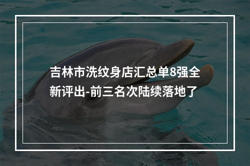 吉林市洗纹身店汇总单8强全新评出-前三名次陆续落地了