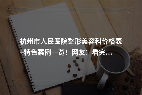 杭州市人民医院整形美容科价格表+特色案例一览！网友：看完受益匪浅!