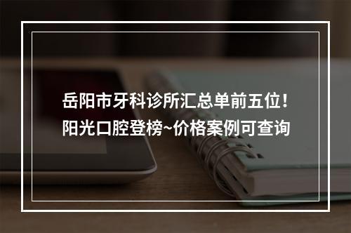 岳阳市牙科诊所汇总单前五位！阳光口腔登榜~价格案例可查询