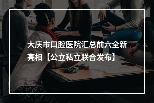 大庆市口腔医院汇总前六全新亮相【公立私立联合发布】