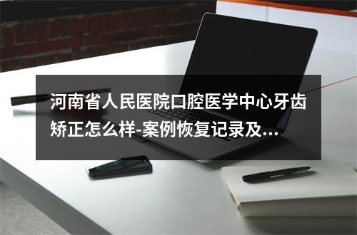 河南省人民医院口腔医学中心牙齿矫正怎么样-案例恢复记录及价格反馈