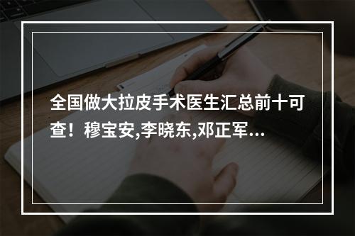 全国做大拉皮手术医生汇总前十可查！穆宝安,李晓东,邓正军等坐诊各大城市！