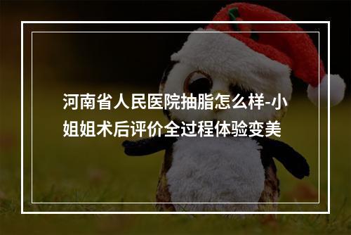 河南省人民医院抽脂怎么样-小姐姐术后评价全过程体验变美