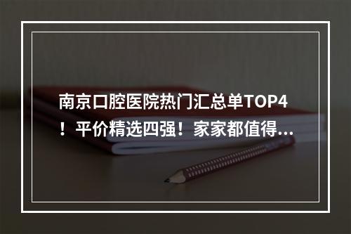 南京口腔医院热门汇总单TOP4！平价精选四强！家家都值得入手!