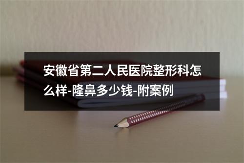 安徽省第二人民医院整形科怎么样-隆鼻多少钱-附案例