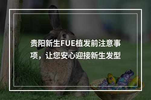 贵阳新生FUE植发前注意事项，让您安心迎接新生发型